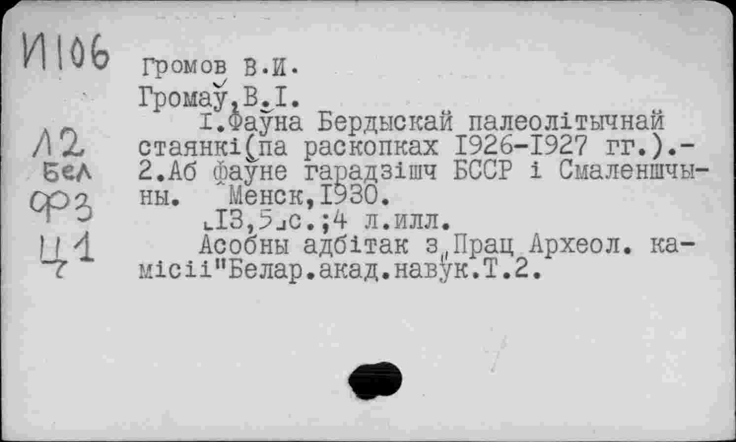 ﻿IHlOfe
ЛІ бел ср5 '41
Громов В.И.
Громау.В.1.
I.Фауна Бердыскай палеолітичная стаянкі(па раскопках 1926-1927 гг.).-2.А6 фауне парадзішч БССР і Смаленшчы-ны. Менок,1930.
uI3,>_iC.;4 л.илл.
Асобны адбітак з|(Прац Археол. ка-місü”Белар.акад.навук.Т.2.